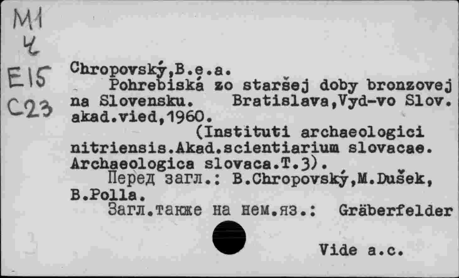 ﻿Mi
EIS'
С.23
i/hropovsky ,B. е. а.
Pohrebiska 20 staršej doby bronzovej na Slovensku. Bratislava,Vyd-vo Slov. akad.vied,I960.
(Institut! archaeologici nitriensis.Akad.s cientiarium siovacae. Archaeologies slovaca.T.3)•
Перед загл.: B.Chropovsky,M.Dusek, В.Polla.
Загл.также на нем.яз.: Gräberfelder
Vide а.с